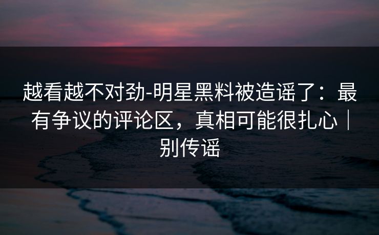 越看越不对劲-明星黑料被造谣了:最有争议的评论区,真相可能很扎心|别传谣 越看越不对劲-明星黑料被造谣了:最有争议的评论区,真相可能很扎心|别传谣