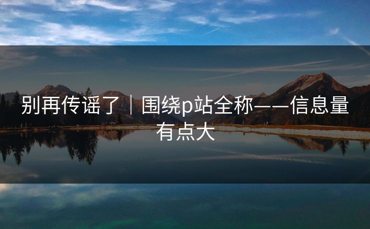 别再传谣了｜围绕p站全称——信息量有点大