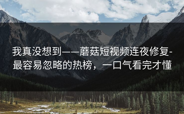 我真没想到——蘑菇短视频连夜修复-最容易忽略的热榜,一口气看完才懂 我真没想到——蘑菇短视频连夜修复-最容易忽略的热榜,一口气看完才懂