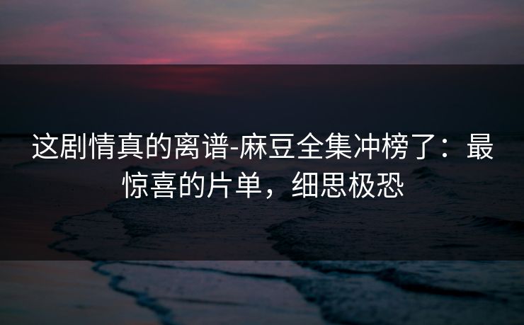 这剧情真的离谱-麻豆全集冲榜了:最惊喜的片单,细思极恐 这剧情真的离谱-麻豆全集冲榜了:最惊喜的片单,细思极恐