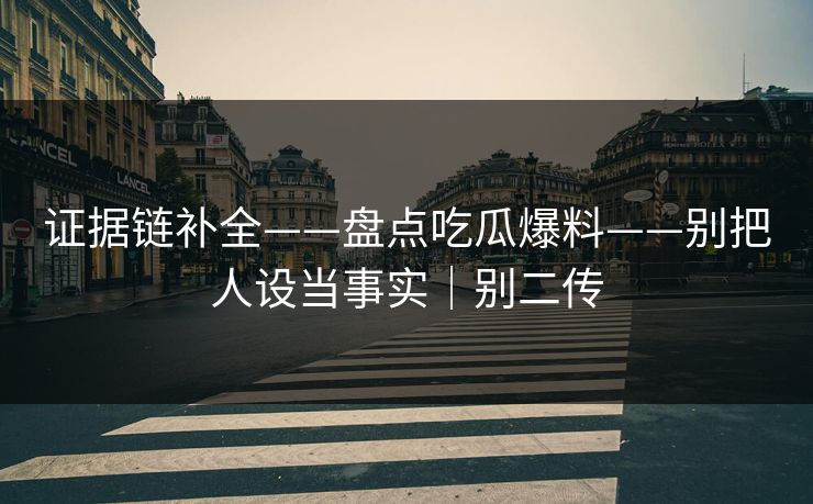 证据链补全——盘点吃瓜爆料——别把人设当事实｜别二传