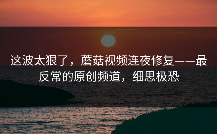 这波太狠了,蘑菇视频连夜修复——最反常的原创频道,细思极恐 这波太狠了,蘑菇视频连夜修复——最反常的原创频道,细思极恐