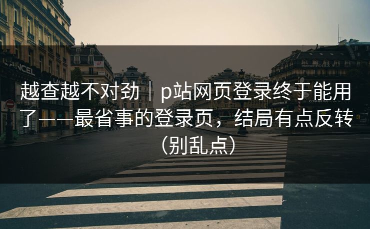越查越不对劲｜p站网页登录终于能用了——最省事的登录页，结局有点反转（别乱点）