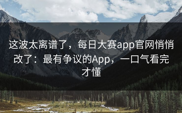 这波太离谱了,每日大赛app官网悄悄改了:最有争议的App,一口气看完才懂 这波太离谱了,每日大赛app官网悄悄改了:最有争议的App,一口气看完才懂
