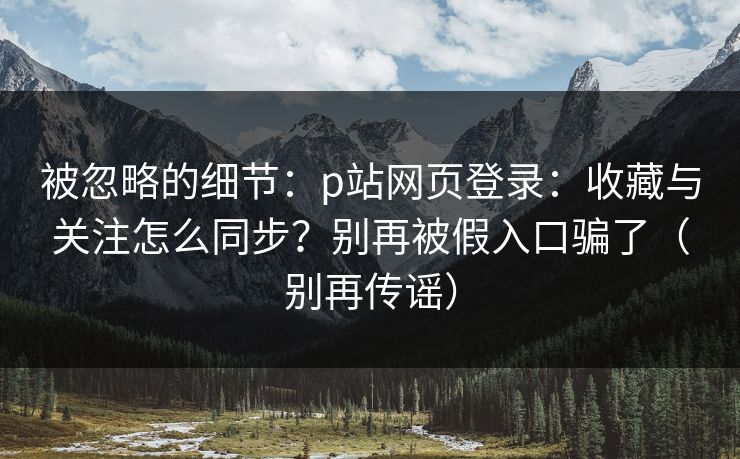 被忽略的细节：p站网页登录：收藏与关注怎么同步？别再被假入口骗了（别再传谣）