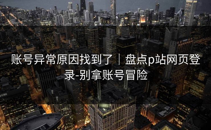 账号异常原因找到了｜盘点p站网页登录-别拿账号冒险