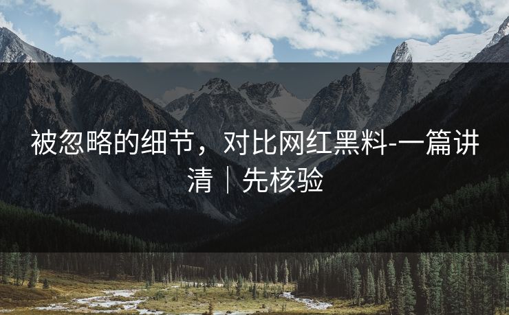 被忽略的细节,对比网红黑料-一篇讲清|先核验 被忽略的细节,对比网红黑料-一篇讲清|先核验