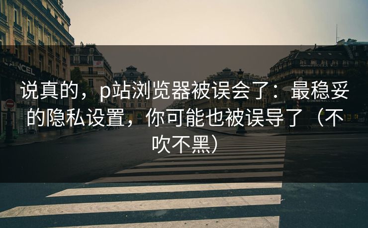 说真的,p站浏览器被误会了:最稳妥的隐私设置,你可能也被误导了(不吹不黑) 说真的,p站浏览器被误会了:最稳妥的隐私设置,你可能也被误导了(不吹不黑)