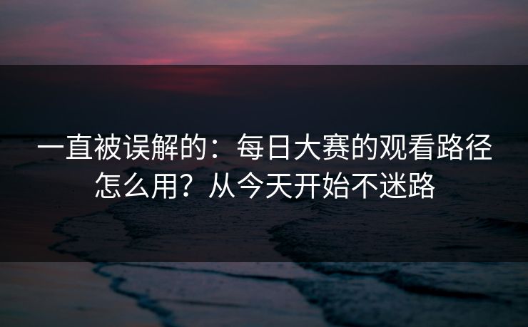 一直被误解的：每日大赛的观看路径怎么用？从今天开始不迷路