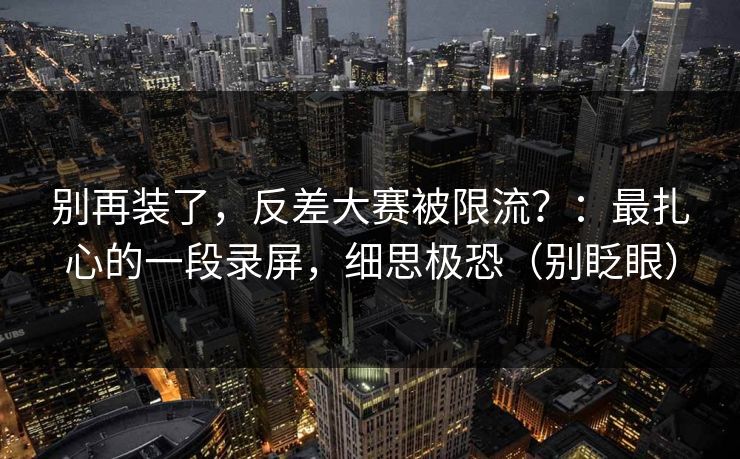 别再装了，反差大赛被限流？：最扎心的一段录屏，细思极恐（别眨眼）