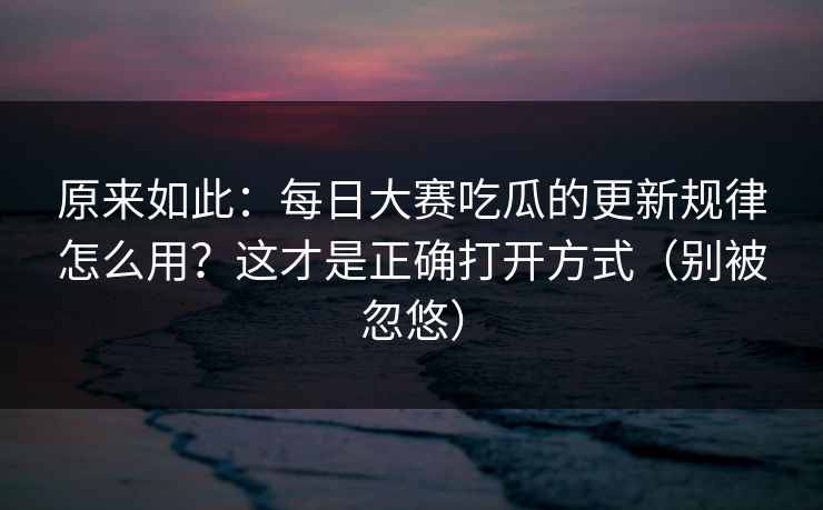 原来如此：每日大赛吃瓜的更新规律怎么用？这才是正确打开方式（别被忽悠）