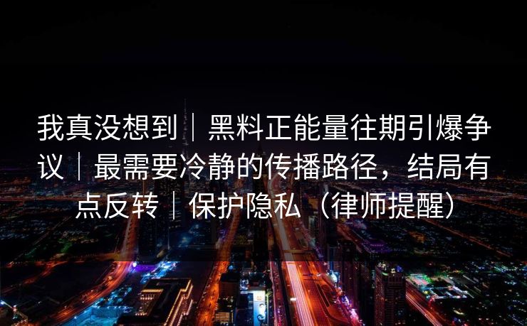 我真没想到｜黑料正能量往期引爆争议｜最需要冷静的传播路径，结局有点反转｜保护隐私（律师提醒）