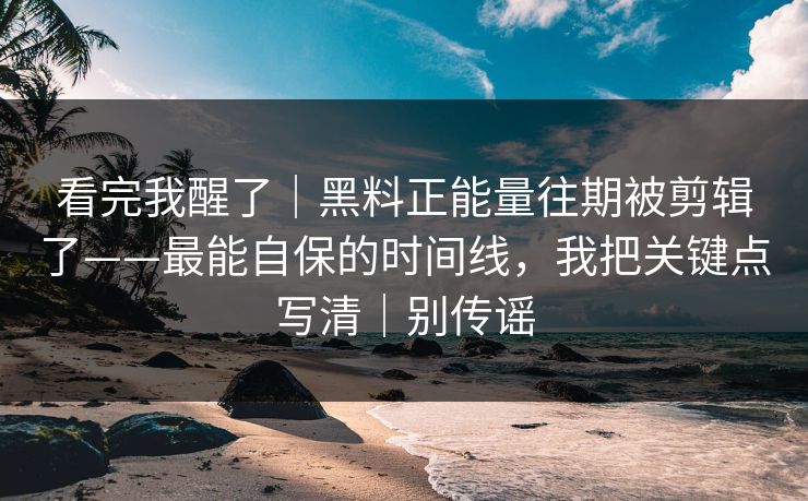 看完我醒了｜黑料正能量往期被剪辑了——最能自保的时间线，我把关键点写清｜别传谣
