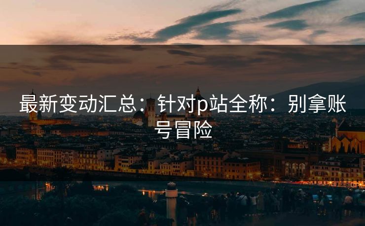 最新变动汇总:针对p站全称:别拿账号冒险 最新变动汇总:针对p站全称:别拿账号冒险