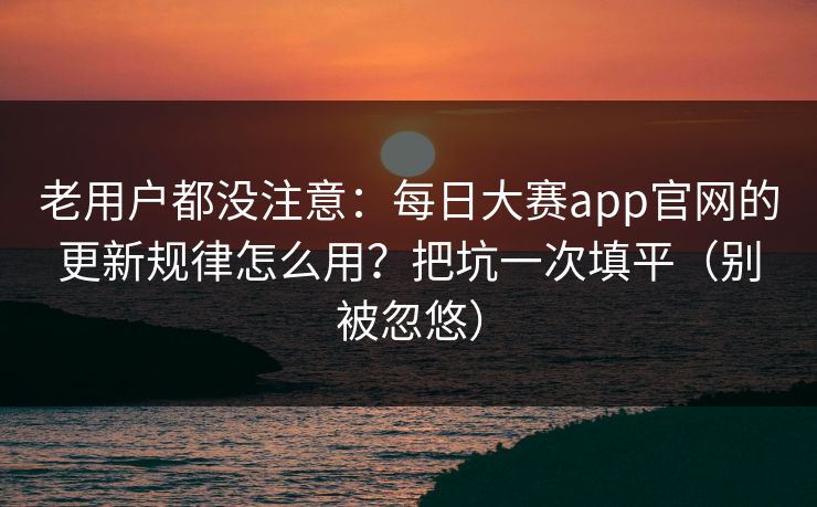 老用户都没注意：每日大赛app官网的更新规律怎么用？把坑一次填平（别被忽悠）