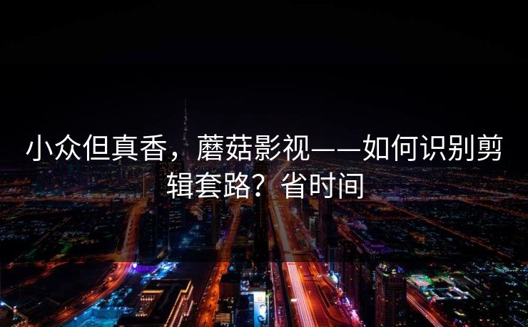 小众但真香，蘑菇影视——如何识别剪辑套路？省时间