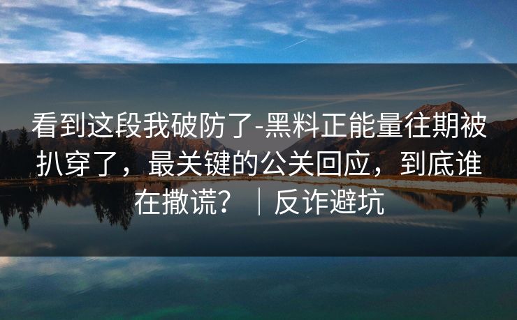 看到这段我破防了-黑料正能量往期被扒穿了，最关键的公关回应，到底谁在撒谎？｜反诈避坑