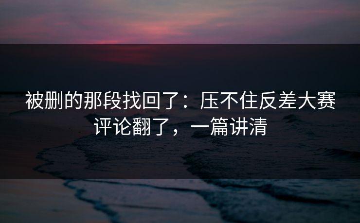 被删的那段找回了：压不住反差大赛评论翻了，一篇讲清