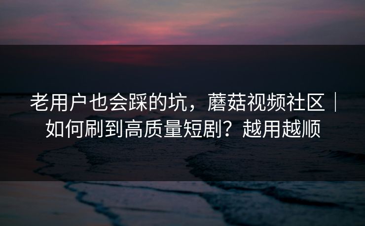 老用户也会踩的坑，蘑菇视频社区｜如何刷到高质量短剧？越用越顺