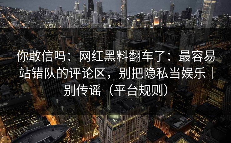 你敢信吗：网红黑料翻车了：最容易站错队的评论区，别把隐私当娱乐｜别传谣（平台规则）