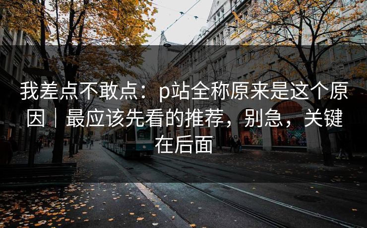 我差点不敢点：p站全称原来是这个原因｜最应该先看的推荐，别急，关键在后面