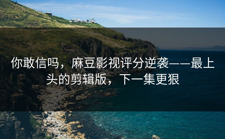 你敢信吗，麻豆影视评分逆袭——最上头的剪辑版，下一集更狠