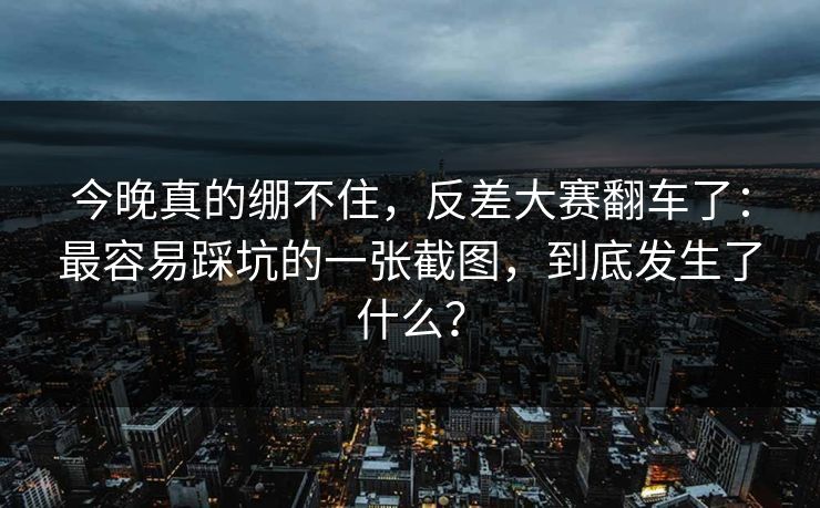今晚真的绷不住，反差大赛翻车了：最容易踩坑的一张截图，到底发生了什么？