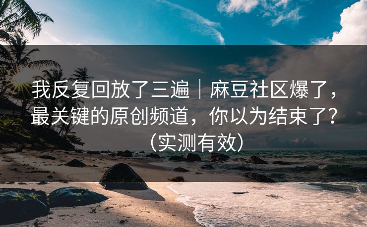 我反复回放了三遍｜麻豆社区爆了，最关键的原创频道，你以为结束了？（实测有效）
