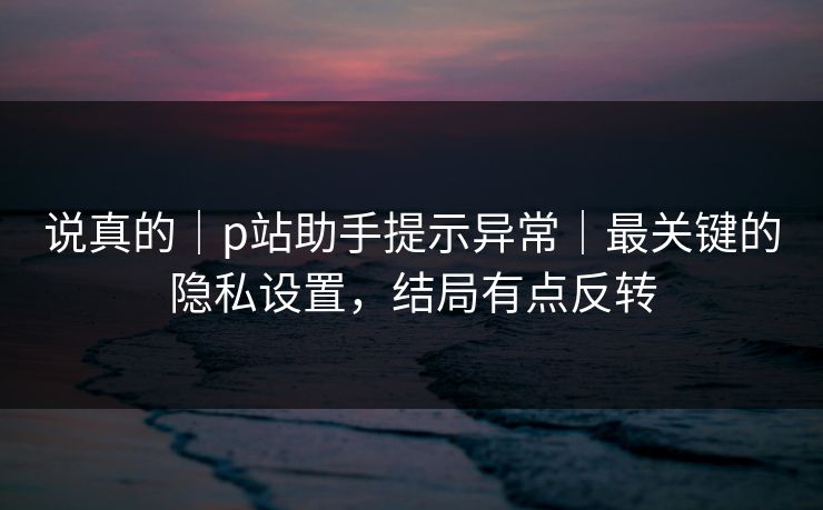 说真的｜p站助手提示异常｜最关键的隐私设置，结局有点反转