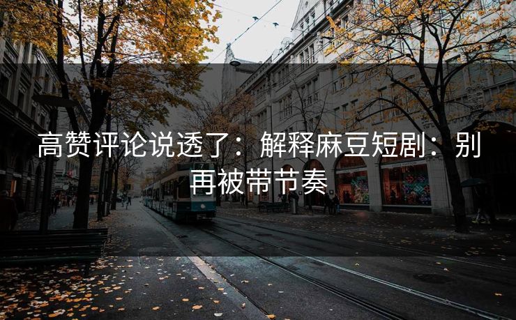 高赞评论说透了：解释麻豆短剧：别再被带节奏