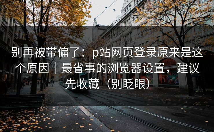 别再被带偏了：p站网页登录原来是这个原因｜最省事的浏览器设置，建议先收藏（别眨眼）