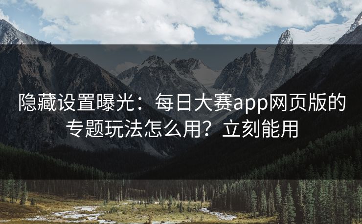 隐藏设置曝光：每日大赛app网页版的专题玩法怎么用？立刻能用