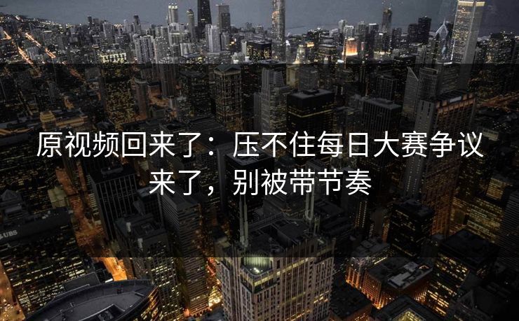 原视频回来了：压不住每日大赛争议来了，别被带节奏