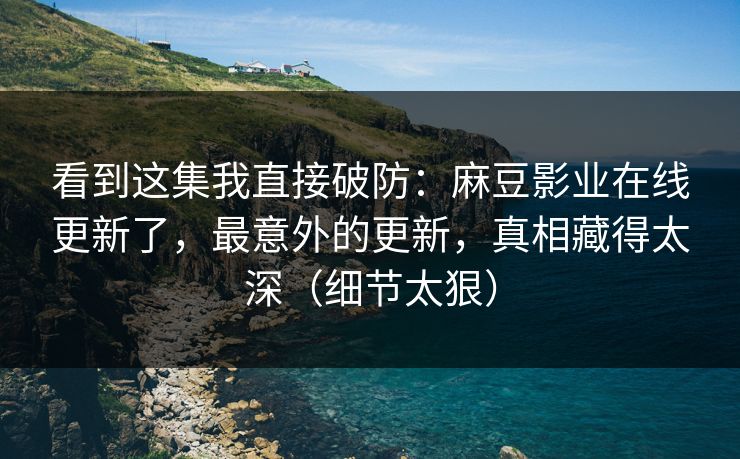 看到这集我直接破防：麻豆影业在线更新了，最意外的更新，真相藏得太深（细节太狠）