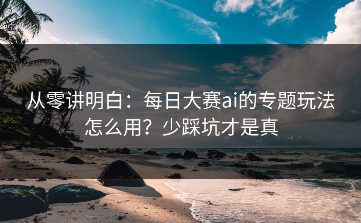 从零讲明白：每日大赛ai的专题玩法怎么用？少踩坑才是真