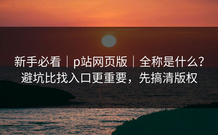 新手必看｜p站网页版｜全称是什么？避坑比找入口更重要，先搞清版权