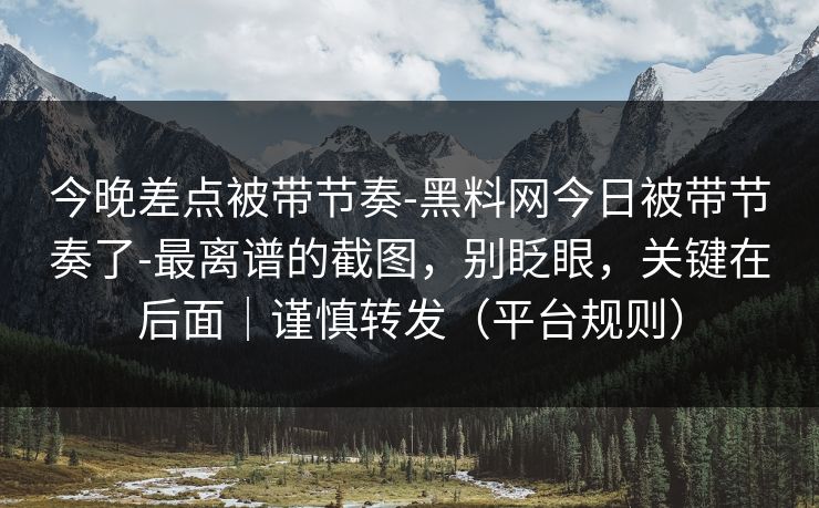 今晚差点被带节奏-黑料网今日被带节奏了-最离谱的截图，别眨眼，关键在后面｜谨慎转发（平台规则）