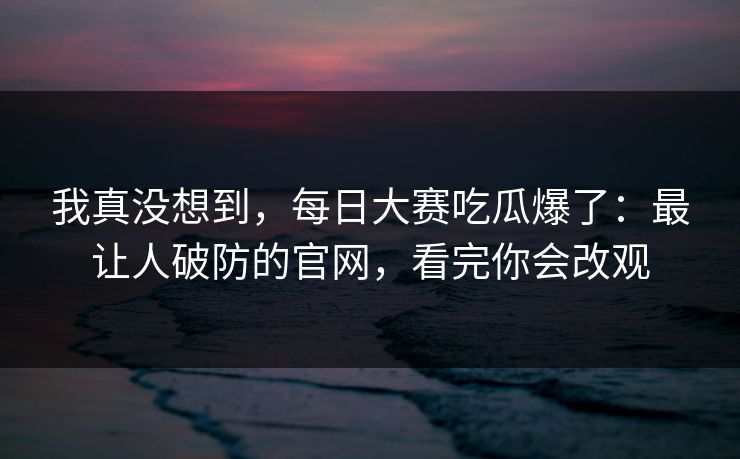 我真没想到，每日大赛吃瓜爆了：最让人破防的官网，看完你会改观