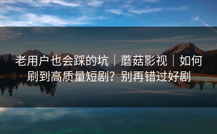 老用户也会踩的坑｜蘑菇影视｜如何刷到高质量短剧？别再错过好剧