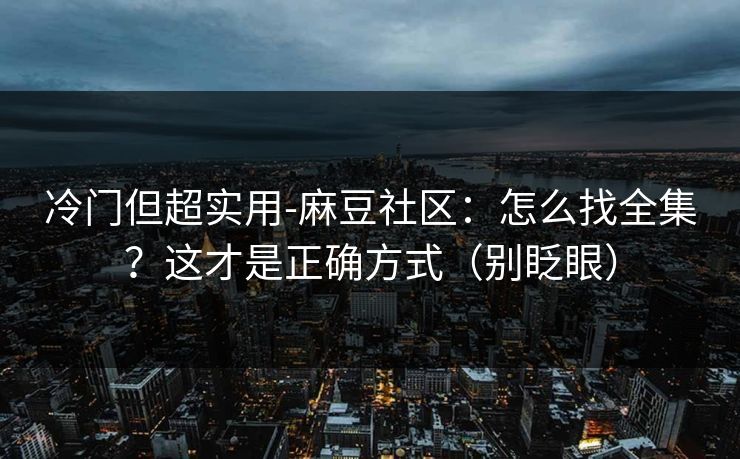 冷门但超实用-麻豆社区：怎么找全集？这才是正确方式（别眨眼）