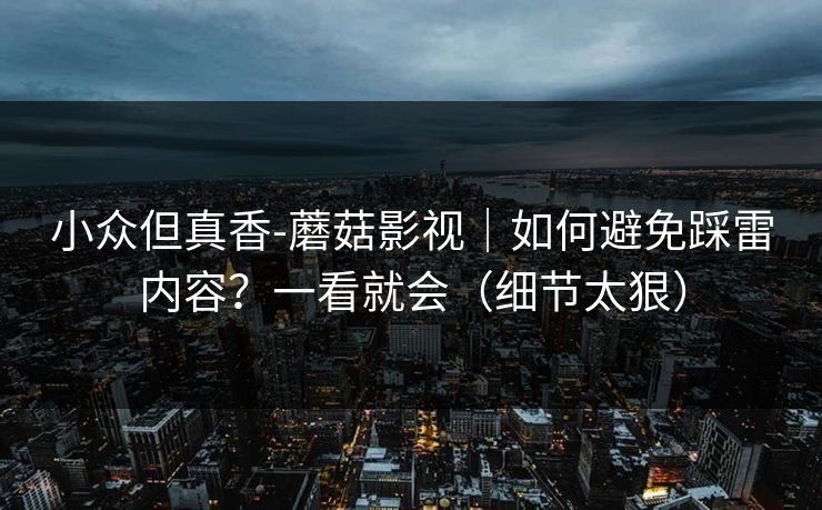 小众但真香-蘑菇影视｜如何避免踩雷内容？一看就会（细节太狠）