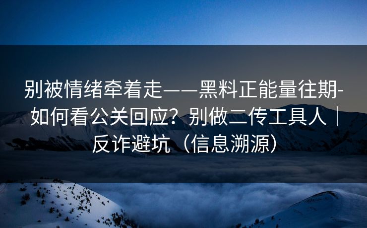 别被情绪牵着走——黑料正能量往期-如何看公关回应？别做二传工具人｜反诈避坑（信息溯源）