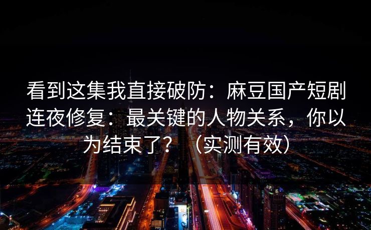 看到这集我直接破防：麻豆国产短剧连夜修复：最关键的人物关系，你以为结束了？（实测有效）