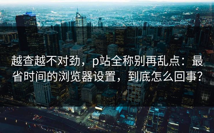 越查越不对劲，p站全称别再乱点：最省时间的浏览器设置，到底怎么回事？