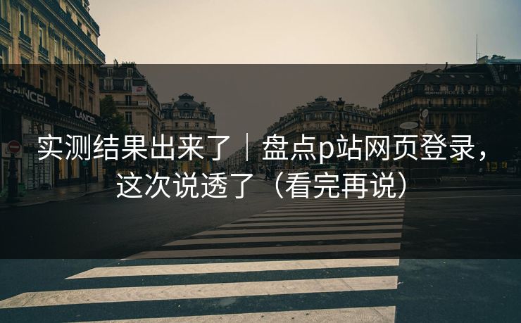 实测结果出来了｜盘点p站网页登录，这次说透了（看完再说）
