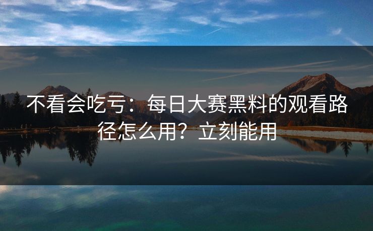 不看会吃亏：每日大赛黑料的观看路径怎么用？立刻能用
