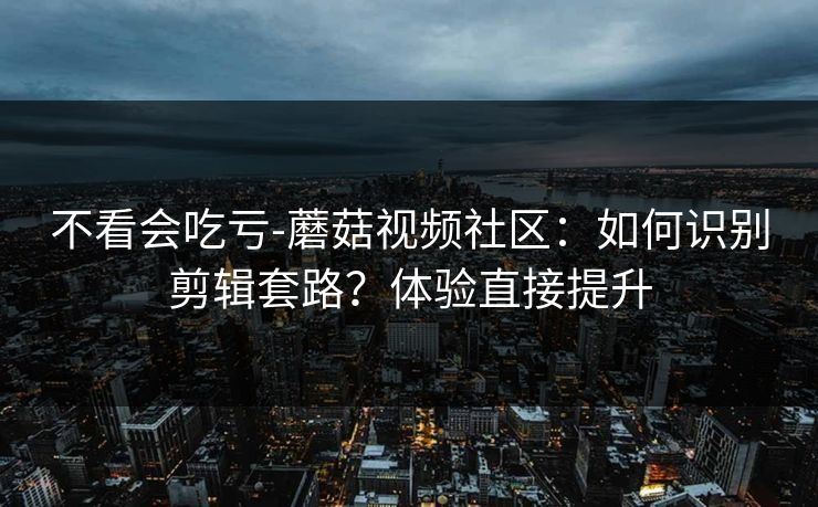 不看会吃亏-蘑菇视频社区：如何识别剪辑套路？体验直接提升