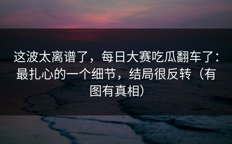 这波太离谱了，每日大赛吃瓜翻车了：最扎心的一个细节，结局很反转（有图有真相）