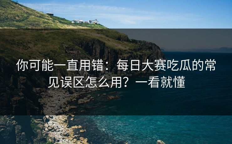 你可能一直用错：每日大赛吃瓜的常见误区怎么用？一看就懂