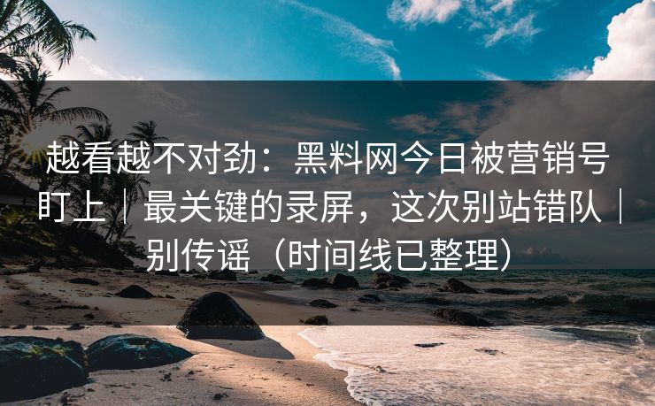 越看越不对劲：黑料网今日被营销号盯上｜最关键的录屏，这次别站错队｜别传谣（时间线已整理）